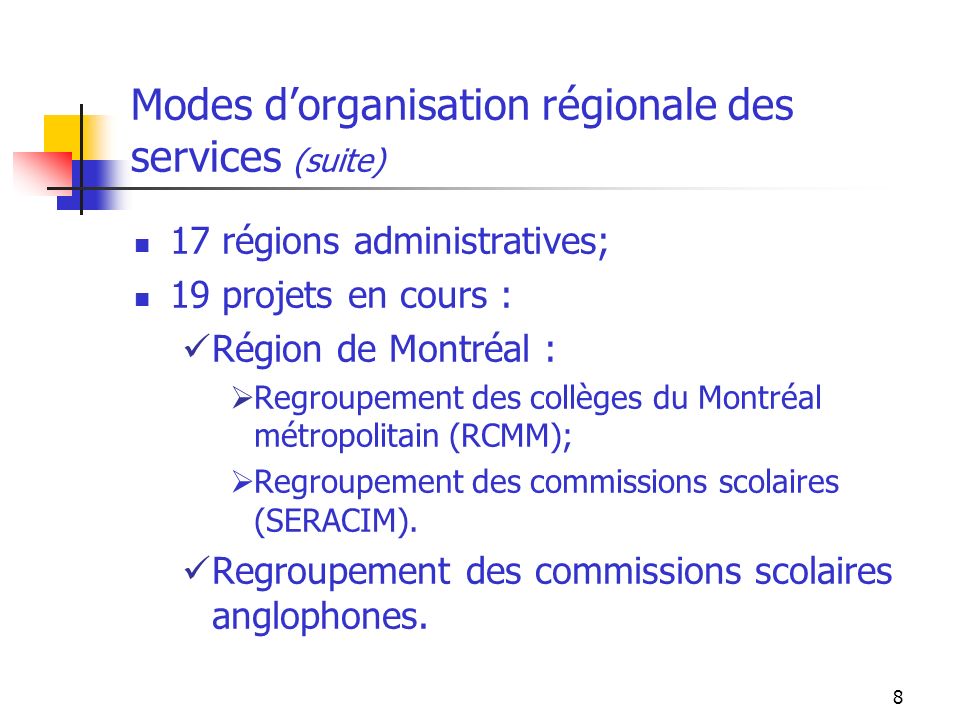 8 Modes dorganisation régionale des services (suite) 17 régions administratives; 19 projets en cours : Région de Montréal : Regroupement des collèges du Montréal métropolitain (RCMM); Regroupement des commissions scolaires (SERACIM).