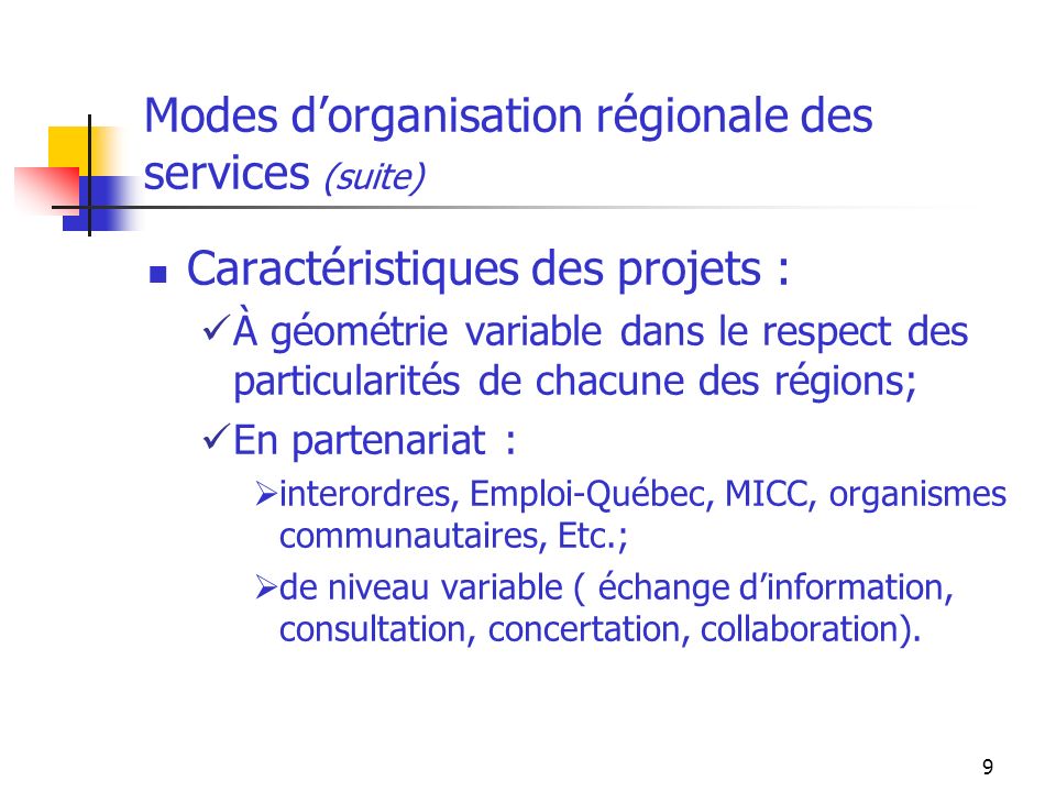 9 Modes dorganisation régionale des services (suite) Caractéristiques des projets : À géométrie variable dans le respect des particularités de chacune des régions; En partenariat : interordres, Emploi-Québec, MICC, organismes communautaires, Etc.; de niveau variable ( échange dinformation, consultation, concertation, collaboration).