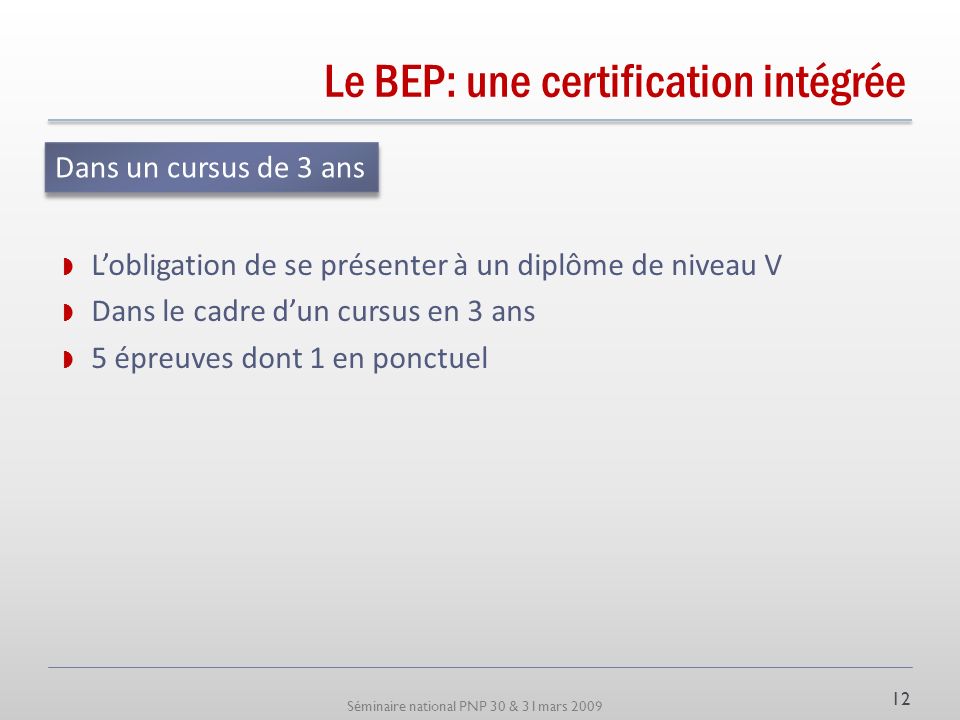 Séminaire national PNP 30 & 31mars 2009 Le BEP: une certification intégrée Lobligation de se présenter à un diplôme de niveau V Dans le cadre dun cursus en 3 ans 5 épreuves dont 1 en ponctuel Dans un cursus de 3 ans 12