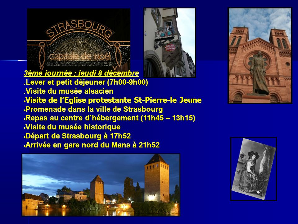 3ème journée : jeudi 8 décembre.Lever et petit déjeuner (7h00-9h00).Visite du musée alsacien Visite de lEglise protestante St-Pierre-le Jeune Promenade dans la ville de Strasbourg Repas au centre dhébergement (11h45 – 13h15) Visite du musée historique Départ de Strasbourg à 17h52 Arrivée en gare nord du Mans à 21h52