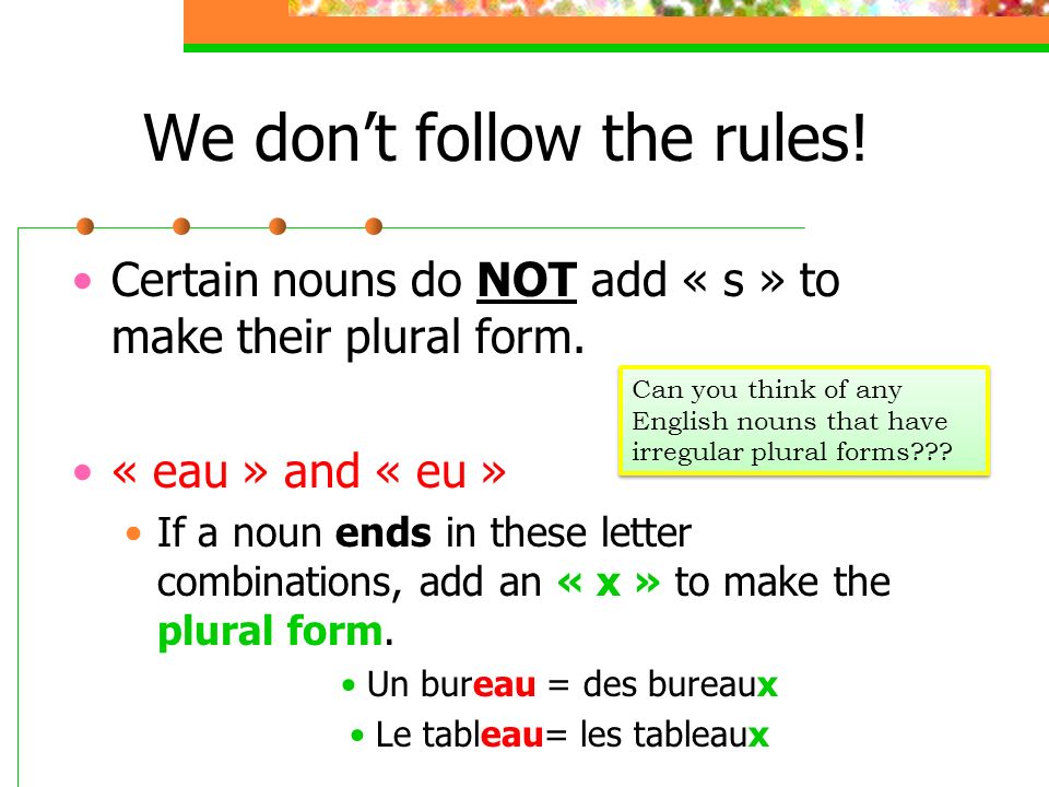 We dont follow the rules. Certain nouns do NOT add « s » to make their plural form.