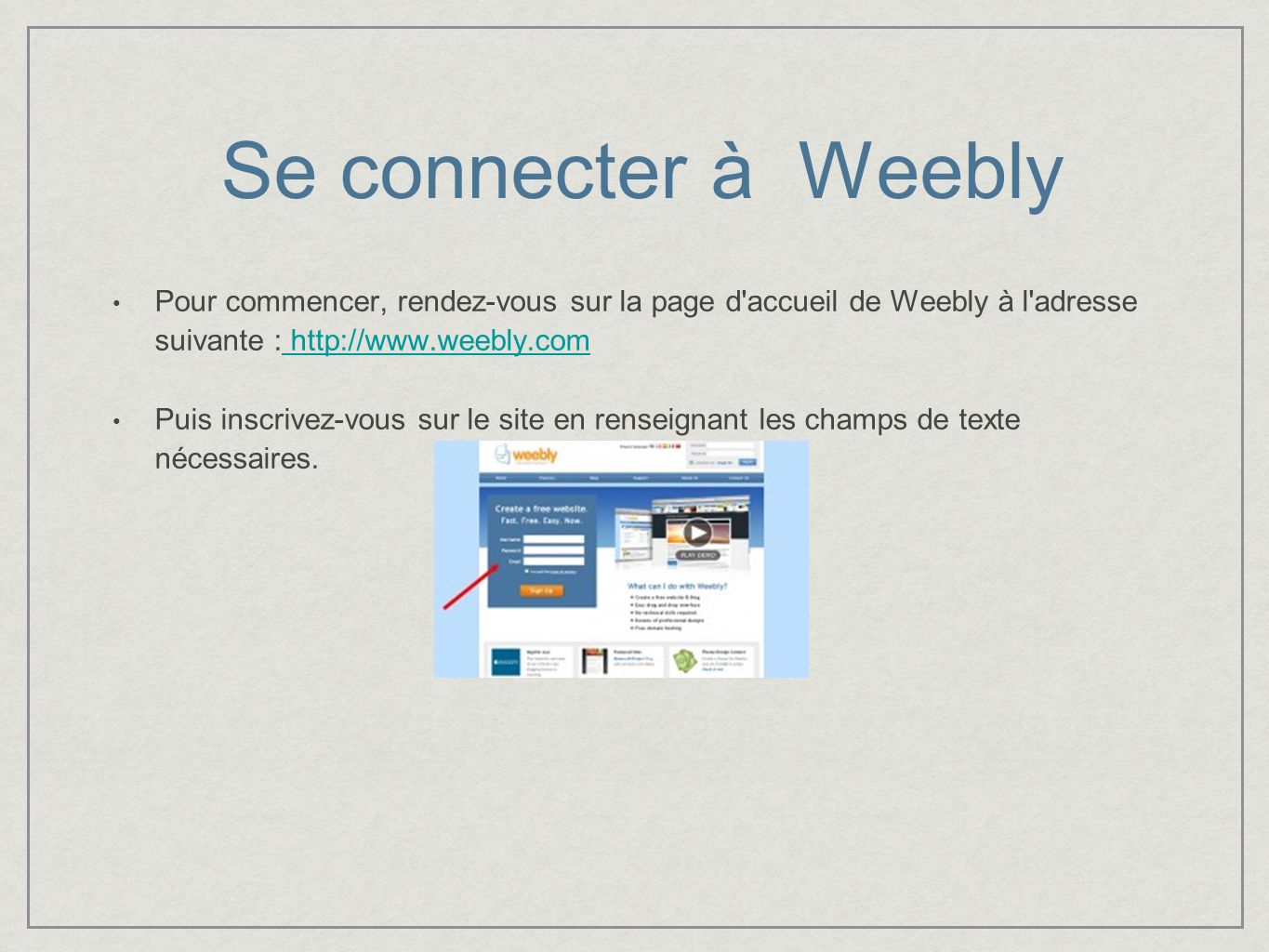 Se connecter à Weebly Pour commencer, rendez-vous sur la page d accueil de Weebly à l adresse suivante :     Puis inscrivez-vous sur le site en renseignant les champs de texte nécessaires.