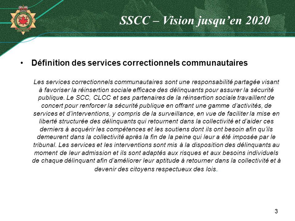 SSCC – Vision jusquen 2020 Définition des services correctionnels communautaires Les services correctionnels communautaires sont une responsabilité partagée visant à favoriser la réinsertion sociale efficace des délinquants pour assurer la sécurité publique.