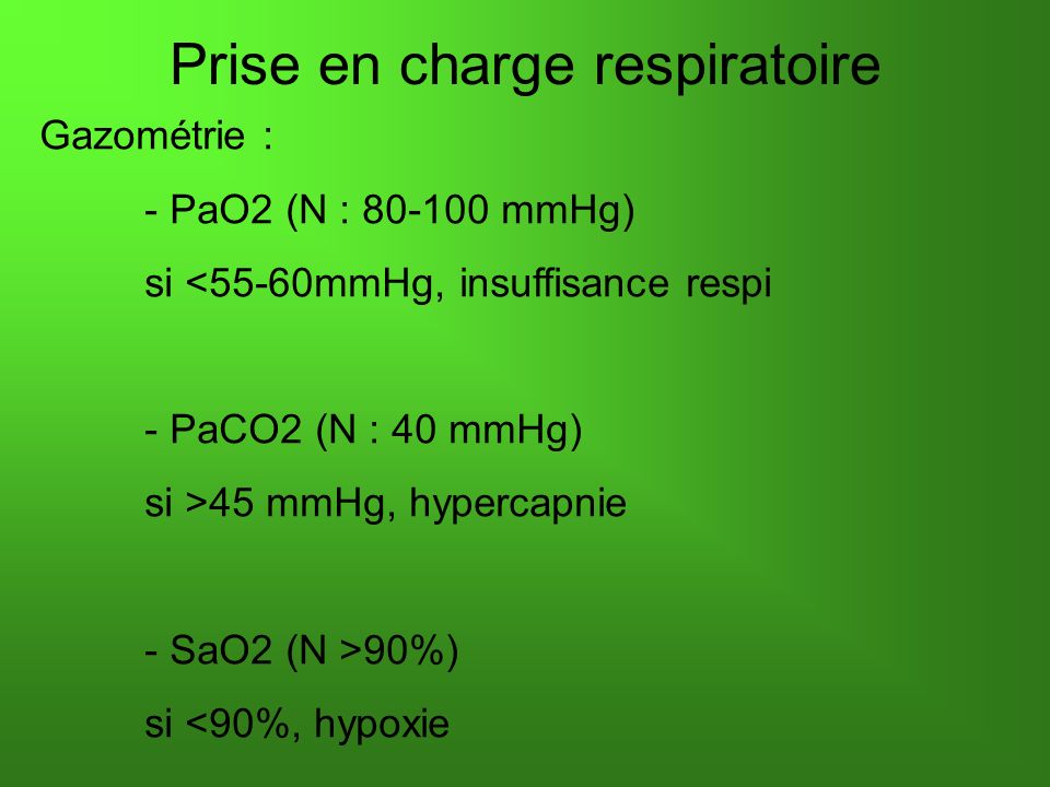 Prise en charge respiratoire Gazométrie : - PaO2 (N : mmHg) si <55-60mmHg, insuffisance respi - PaCO2 (N : 40 mmHg) si >45 mmHg, hypercapnie - SaO2 (N >90%) si <90%, hypoxie
