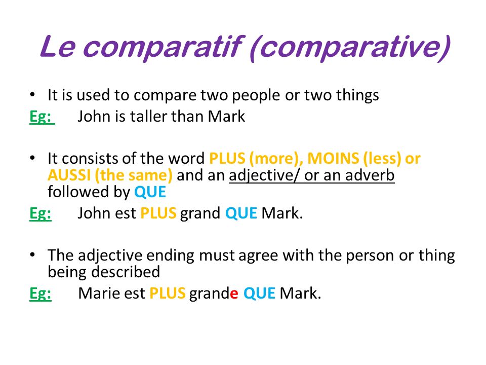 Le comparatif (comparative) It is used to compare two people or two things Eg: John is taller than Mark It consists of the word PLUS (more), MOINS (less) or AUSSI (the same) and an adjective/ or an adverb followed by QUE Eg:John est PLUS grand QUE Mark.