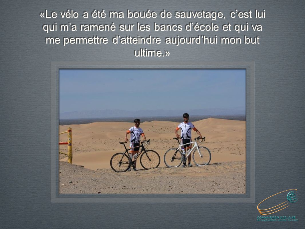 «Le vélo a été ma bouée de sauvetage, cest lui qui ma ramené sur les bancs décole et qui va me permettre datteindre aujourdhui mon but ultime.»