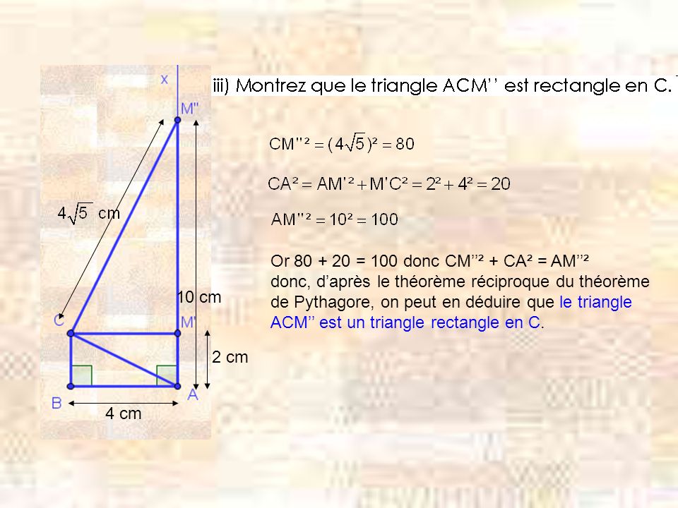 4 cm 10 cm Or = 100 donc CM² + CA² = AM² donc, daprès le théorème réciproque du théorème de Pythagore, on peut en déduire que le triangle ACM est un triangle rectangle en C.