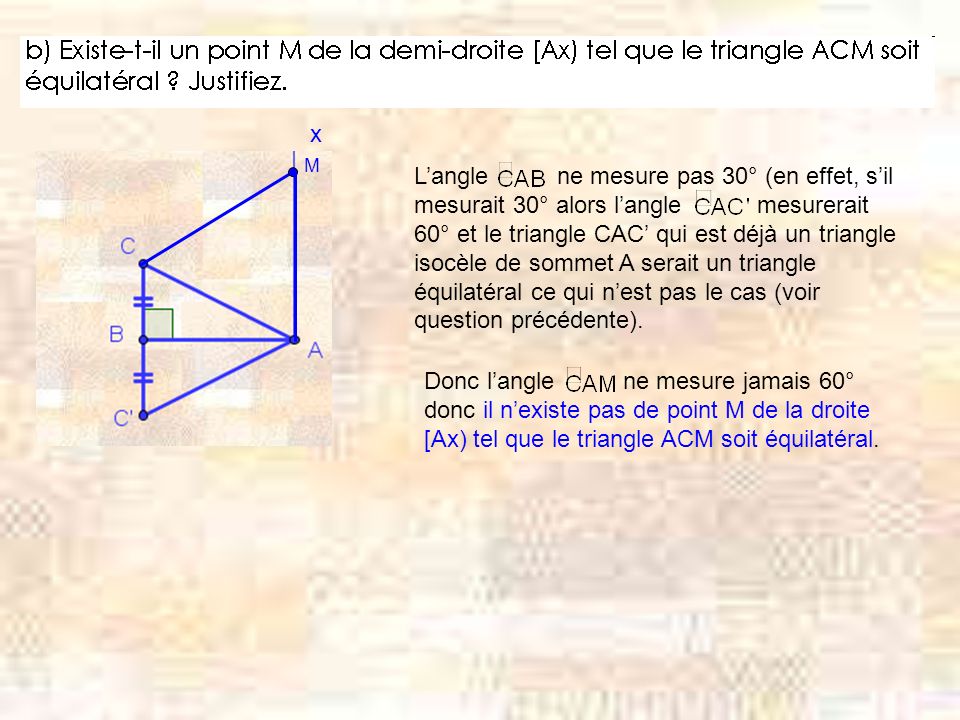 x M Langle ne mesure pas 30° (en effet, sil mesurait 30° alors langle mesurerait 60° et le triangle CAC qui est déjà un triangle isocèle de sommet A serait un triangle équilatéral ce qui nest pas le cas (voir question précédente).
