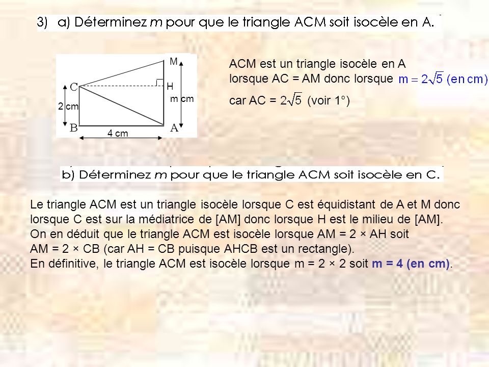 M H m cm 4 cm 2 cm ACM est un triangle isocèle en A lorsque AC = AM donc lorsque car AC = (voir 1°) Le triangle ACM est un triangle isocèle lorsque C est équidistant de A et M donc lorsque C est sur la médiatrice de [AM] donc lorsque H est le milieu de [AM].