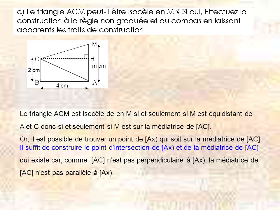 M H m cm 4 cm 2 cm Le triangle ACM est isocèle de en M si et seulement si M est équidistant de A et C donc si et seulement si M est sur la médiatrice de [AC].