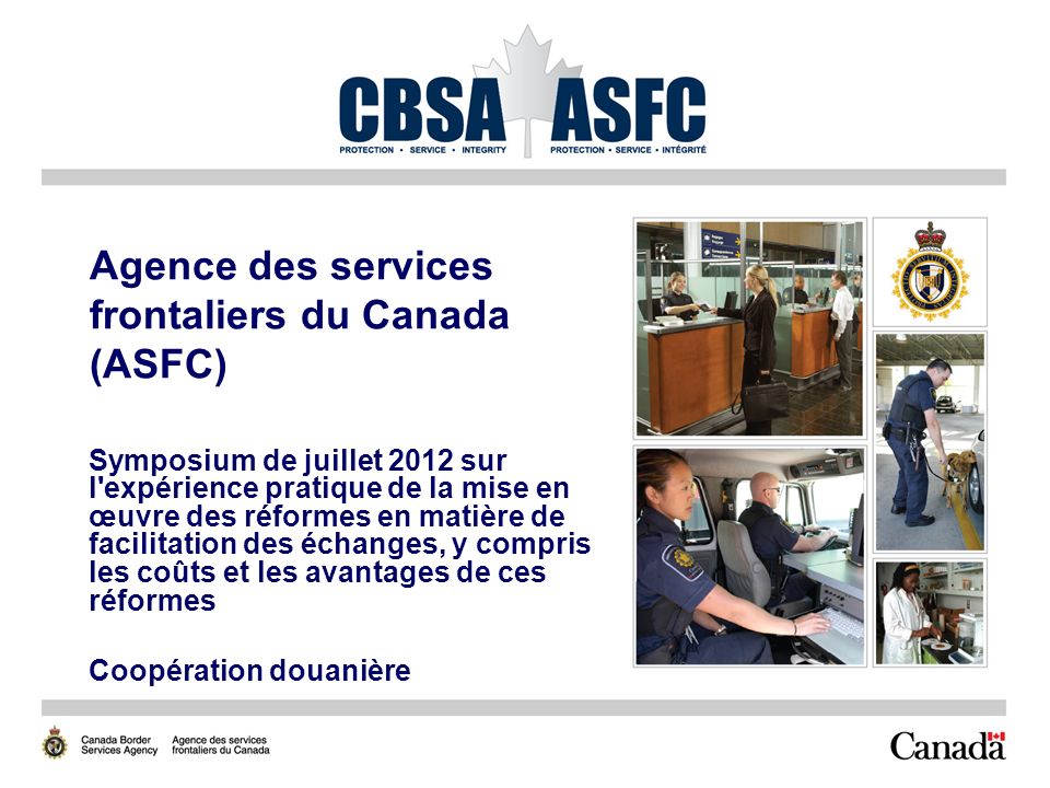 Agence des services frontaliers du Canada (ASFC) Symposium de juillet 2012 sur l expérience pratique de la mise en œuvre des réformes en matière de facilitation des échanges, y compris les coûts et les avantages de ces réformes Coopération douanière