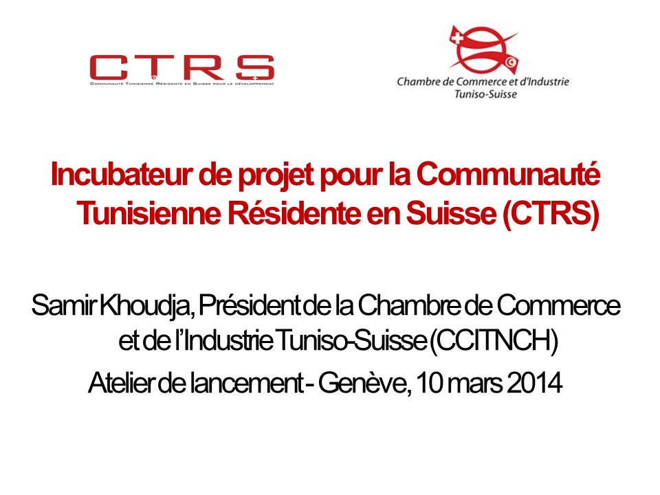 Incubateur de projet pour la Communauté Tunisienne Résidente en Suisse (CTRS) Samir Khoudja, Président de la Chambre de Commerce et de lIndustrie Tuniso-Suisse (CCITNCH) Atelier de lancement - Genève, 10 mars 2014