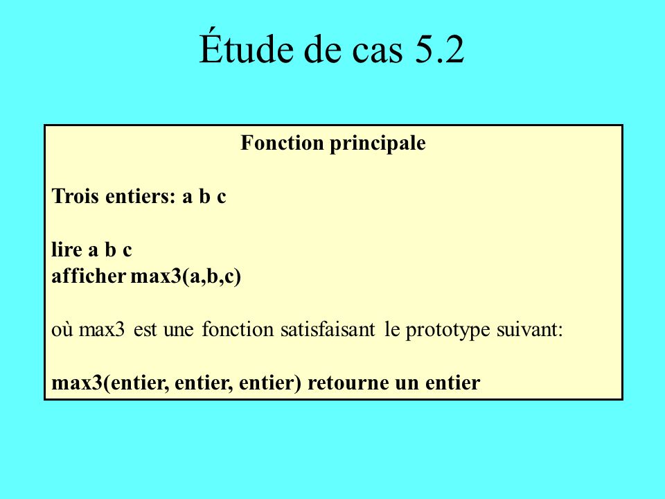 Étude de cas 5.2 Fonction principale Trois entiers: a b c lire a b c afficher max3(a,b,c) où max3 est une fonction satisfaisant le prototype suivant: max3(entier, entier, entier) retourne un entier