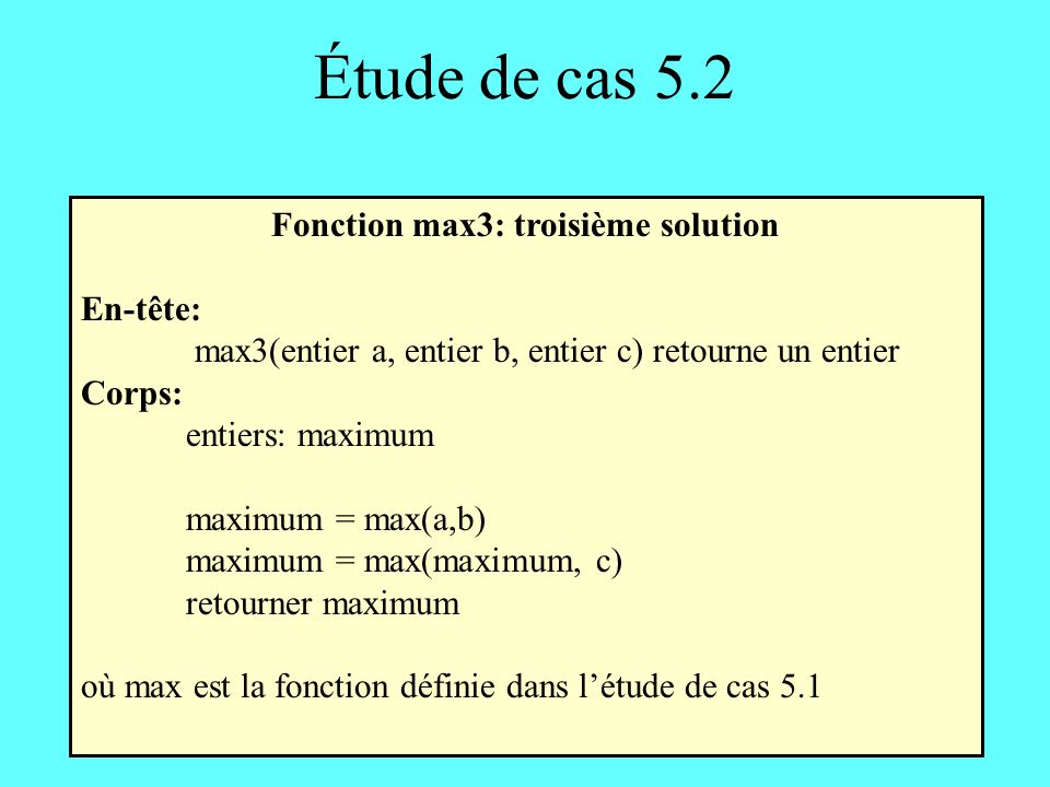 Étude de cas 5.2 Fonction max3: troisième solution En-tête: max3(entier a, entier b, entier c) retourne un entier Corps: entiers: maximum maximum = max(a,b) maximum = max(maximum, c) retourner maximum où max est la fonction définie dans létude de cas 5.1