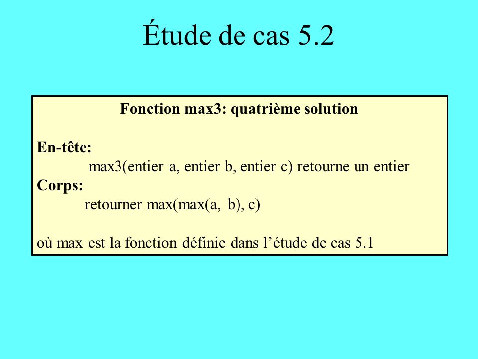 Étude de cas 5.2 Fonction max3: quatrième solution En-tête: max3(entier a, entier b, entier c) retourne un entier Corps: retourner max(max(a, b), c) où max est la fonction définie dans létude de cas 5.1