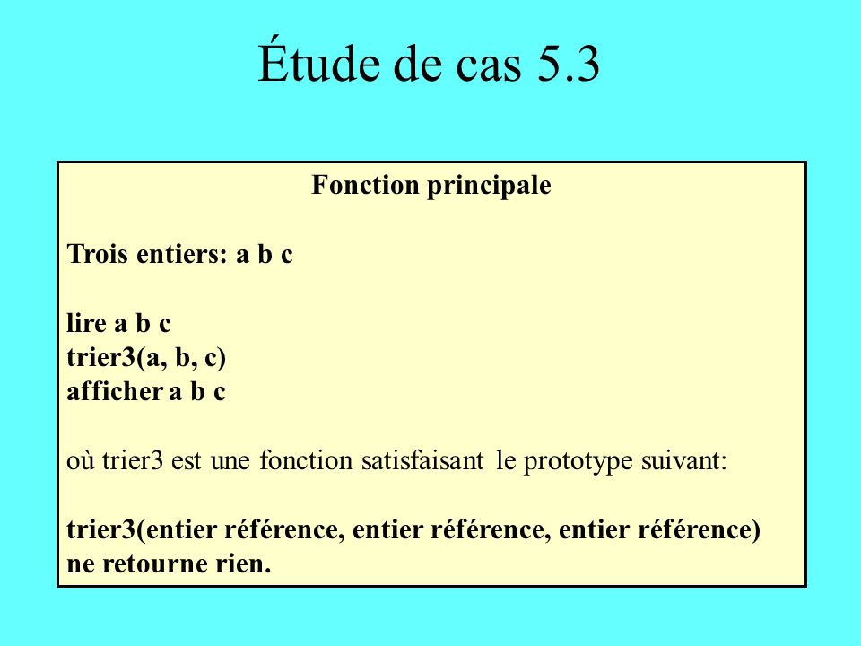 Étude de cas 5.3 Fonction principale Trois entiers: a b c lire a b c trier3(a, b, c) afficher a b c où trier3 est une fonction satisfaisant le prototype suivant: trier3(entier référence, entier référence, entier référence) ne retourne rien.