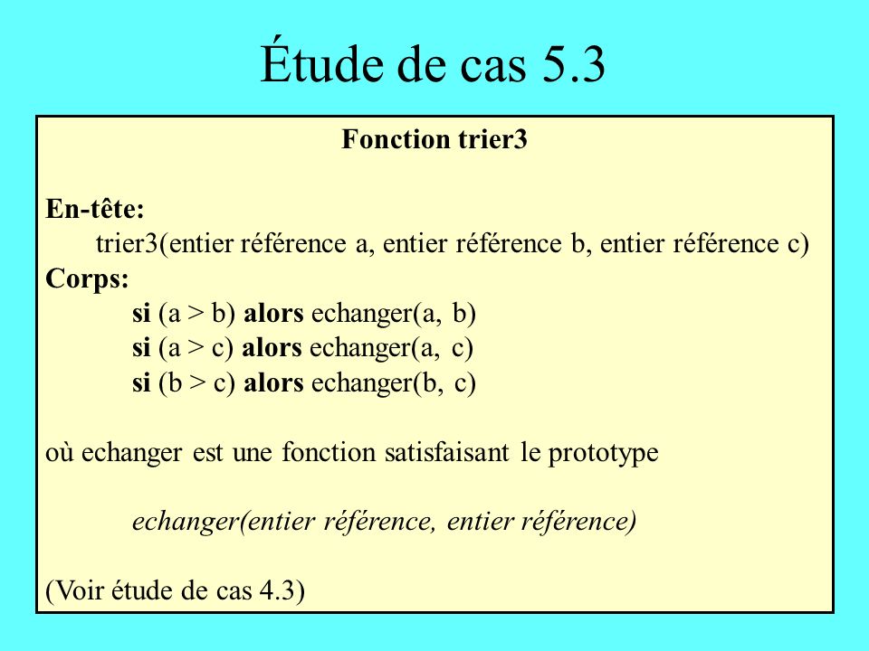 Étude de cas 5.3 Fonction trier3 En-tête: trier3(entier référence a, entier référence b, entier référence c) Corps: si (a > b) alors echanger(a, b) si (a > c) alors echanger(a, c) si (b > c) alors echanger(b, c) où echanger est une fonction satisfaisant le prototype echanger(entier référence, entier référence) (Voir étude de cas 4.3)