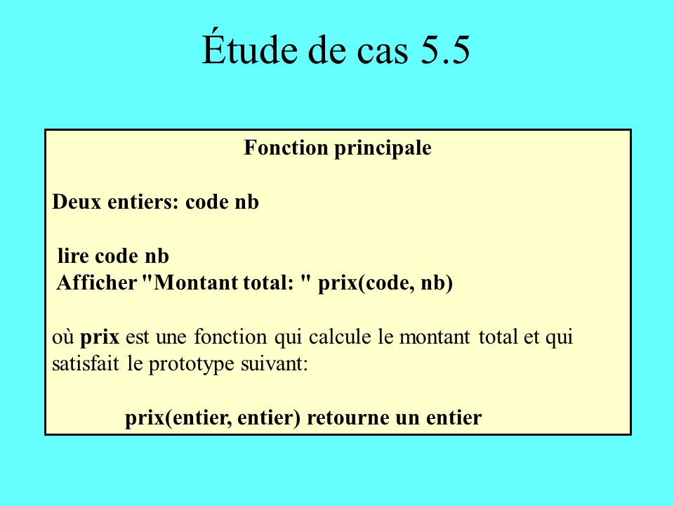 Étude de cas 5.5 Fonction principale Deux entiers: code nb lire code nb Afficher Montant total: prix(code, nb) où prix est une fonction qui calcule le montant total et qui satisfait le prototype suivant: prix(entier, entier) retourne un entier