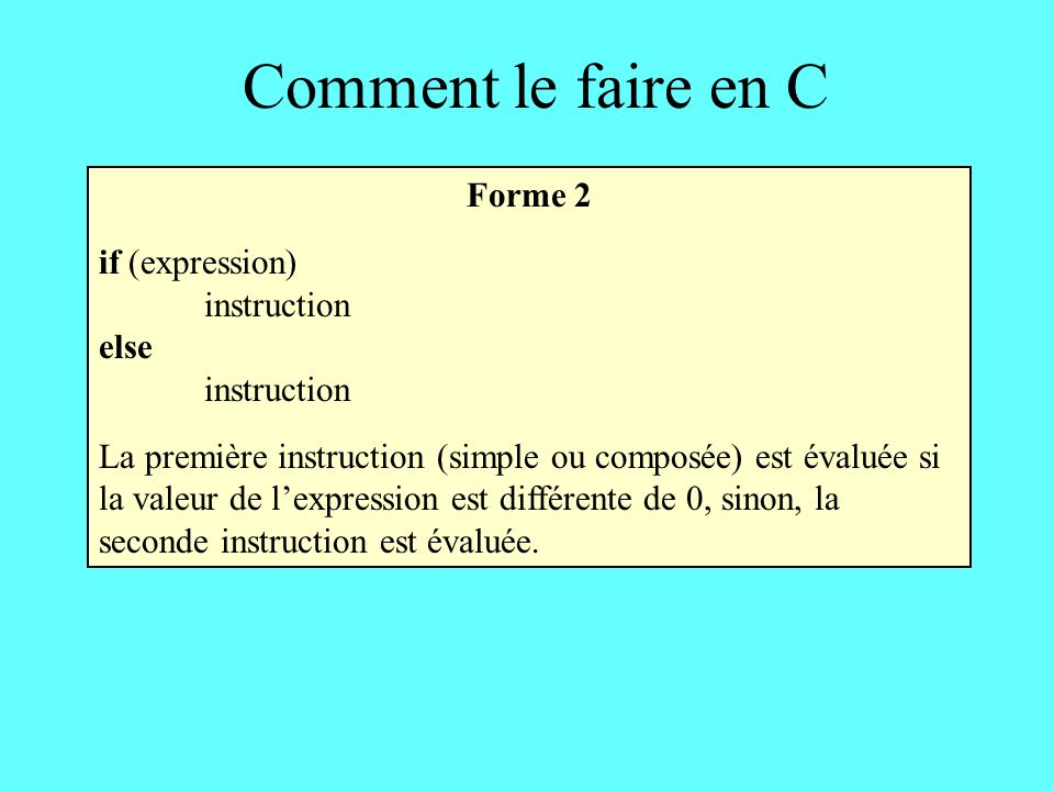 Comment le faire en C Forme 2 if (expression) instruction else instruction La première instruction (simple ou composée) est évaluée si la valeur de lexpression est différente de 0, sinon, la seconde instruction est évaluée.
