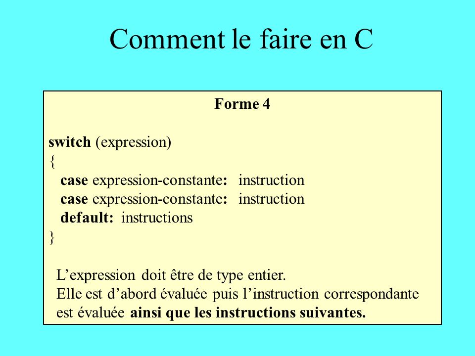 Comment le faire en C Forme 4 switch (expression) { case expression-constante: instruction default: instructions } Lexpression doit être de type entier.