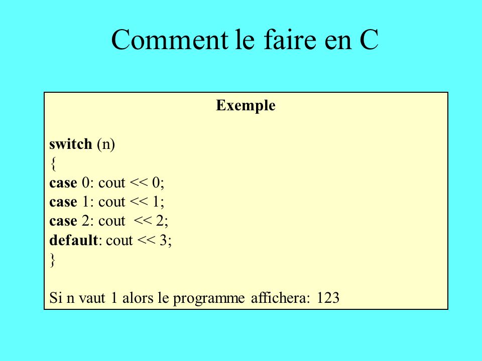 Comment le faire en C Exemple switch (n) { case 0: cout << 0; case 1: cout << 1; case 2: cout << 2; default: cout << 3; } Si n vaut 1 alors le programme affichera: 123