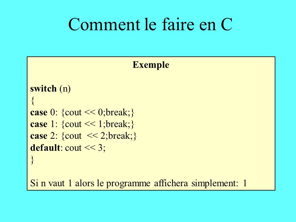 Comment le faire en C Exemple switch (n) { case 0: {cout << 0;break;} case 1: {cout << 1;break;} case 2: {cout << 2;break;} default: cout << 3; } Si n vaut 1 alors le programme affichera simplement: 1