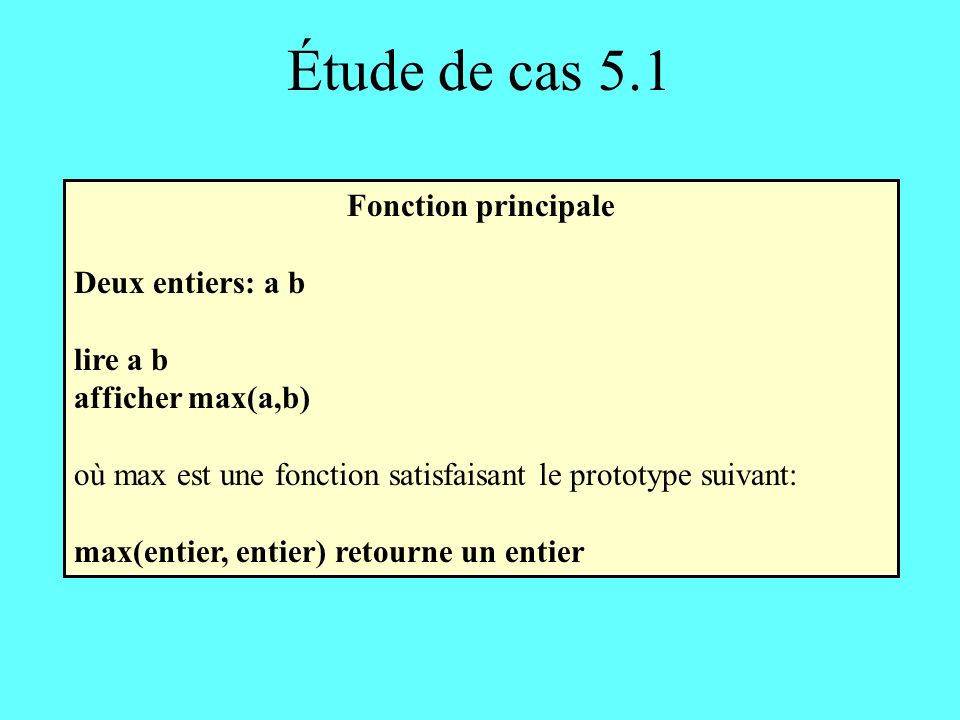 Étude de cas 5.1 Fonction principale Deux entiers: a b lire a b afficher max(a,b) où max est une fonction satisfaisant le prototype suivant: max(entier, entier) retourne un entier