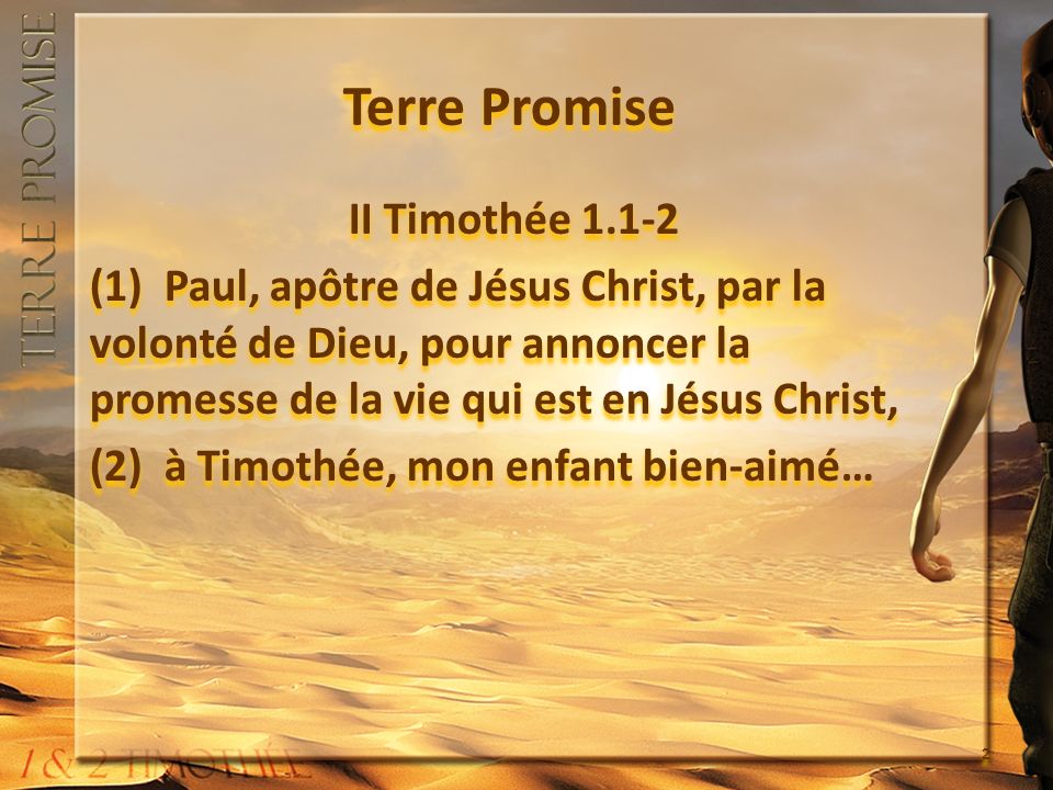 Terre Promise II Timothée (1) Paul, apôtre de Jésus Christ, par la volonté de Dieu, pour annoncer la promesse de la vie qui est en Jésus Christ, (2) à Timothée, mon enfant bien-aimé… II Timothée (1) Paul, apôtre de Jésus Christ, par la volonté de Dieu, pour annoncer la promesse de la vie qui est en Jésus Christ, (2) à Timothée, mon enfant bien-aimé… 2