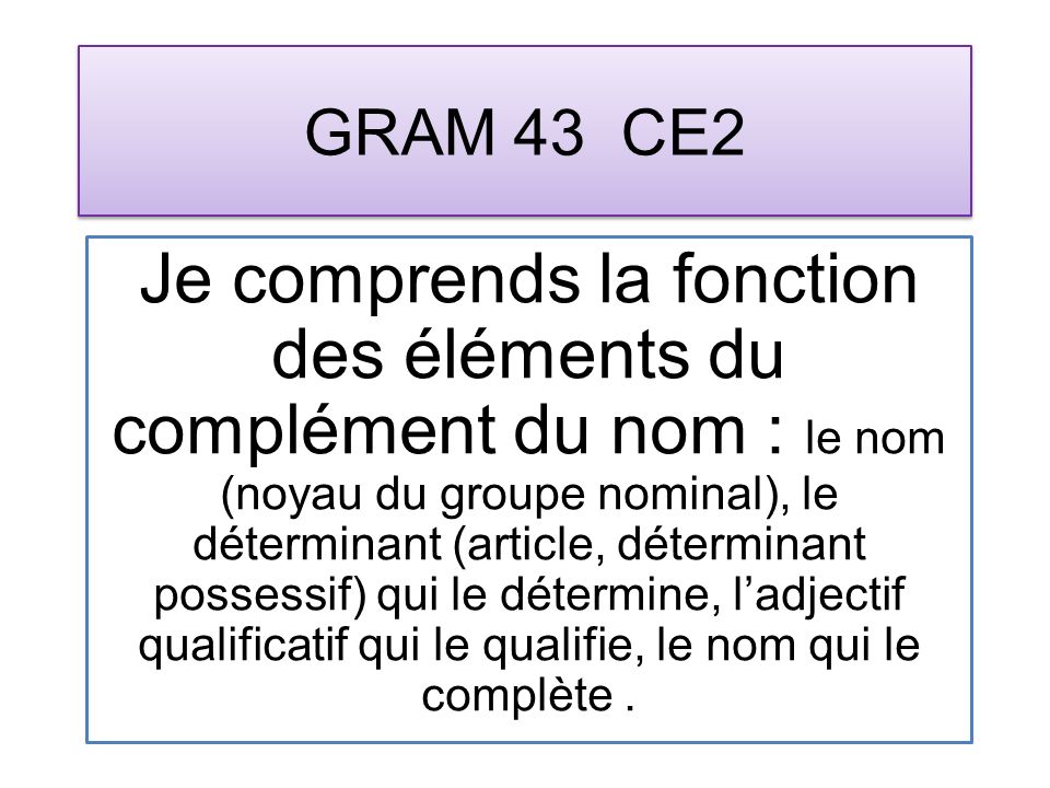 GRAM 43 CE2 Je comprends la fonction des éléments du complément du nom : le nom (noyau du groupe nominal), le déterminant (article, déterminant possessif) qui le détermine, ladjectif qualificatif qui le qualifie, le nom qui le complète.