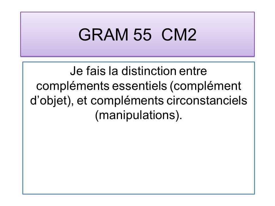 GRAM 55 CM2 Je fais la distinction entre compléments essentiels (complément dobjet), et compléments circonstanciels (manipulations).