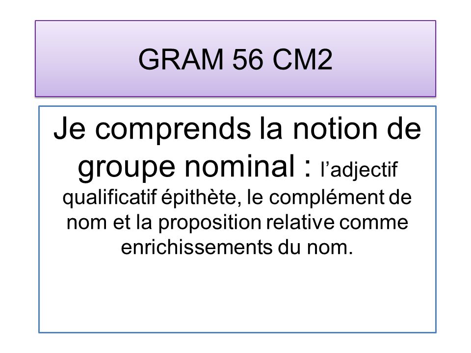 GRAM 56 CM2 Je comprends la notion de groupe nominal : ladjectif qualificatif épithète, le complément de nom et la proposition relative comme enrichissements du nom.