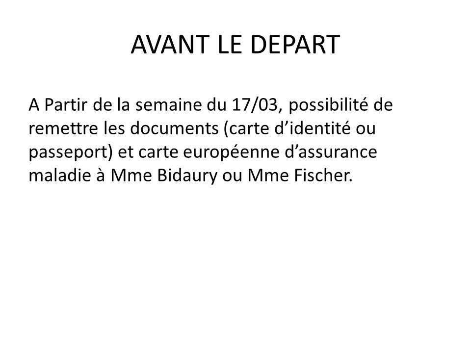 AVANT LE DEPART A Partir de la semaine du 17/03, possibilité de remettre les documents (carte didentité ou passeport) et carte européenne dassurance maladie à Mme Bidaury ou Mme Fischer.