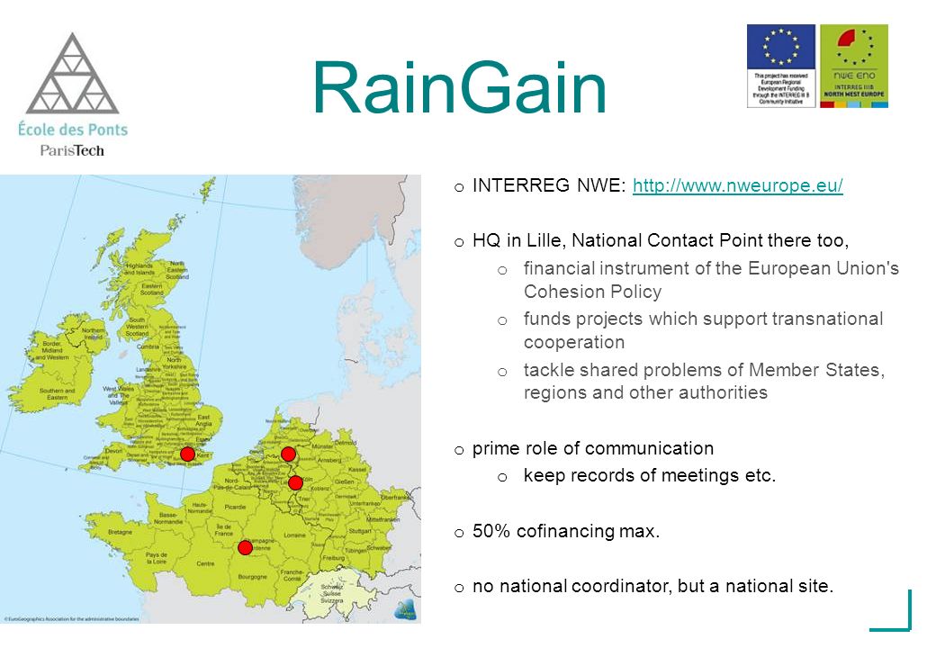 RainGain o INTERREG NWE:   o HQ in Lille, National Contact Point there too, o financial instrument of the European Union s Cohesion Policy o funds projects which support transnational cooperation o tackle shared problems of Member States, regions and other authorities o prime role of communication o keep records of meetings etc.