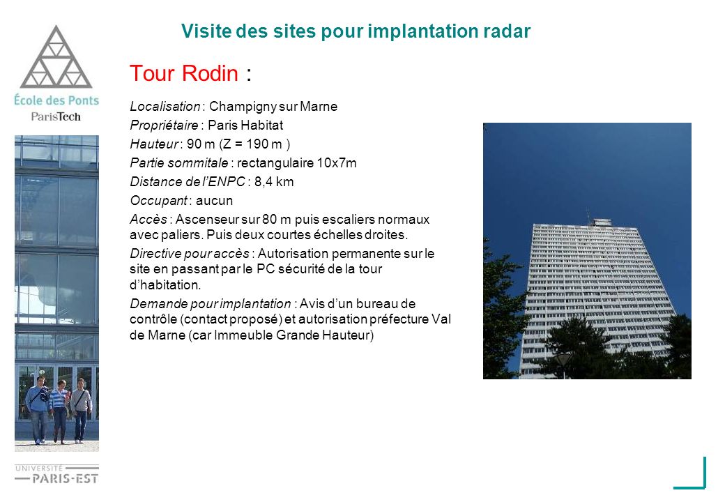 Visite des sites pour implantation radar Tour Rodin : Localisation : Champigny sur Marne Propriétaire : Paris Habitat Hauteur : 90 m (Z = 190 m ) Partie sommitale : rectangulaire 10x7m Distance de lENPC : 8,4 km Occupant : aucun Accès : Ascenseur sur 80 m puis escaliers normaux avec paliers.