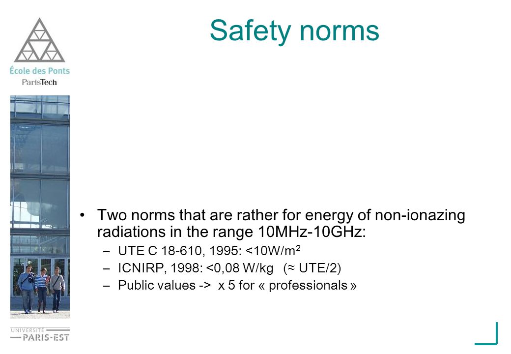 Safety norms Two norms that are rather for energy of non-ionazing radiations in the range 10MHz-10GHz: –UTE C , 1995: <10W/m 2 –ICNIRP, 1998: <0,08 W/kg ( UTE/2) –Public values -> x 5 for « professionals »