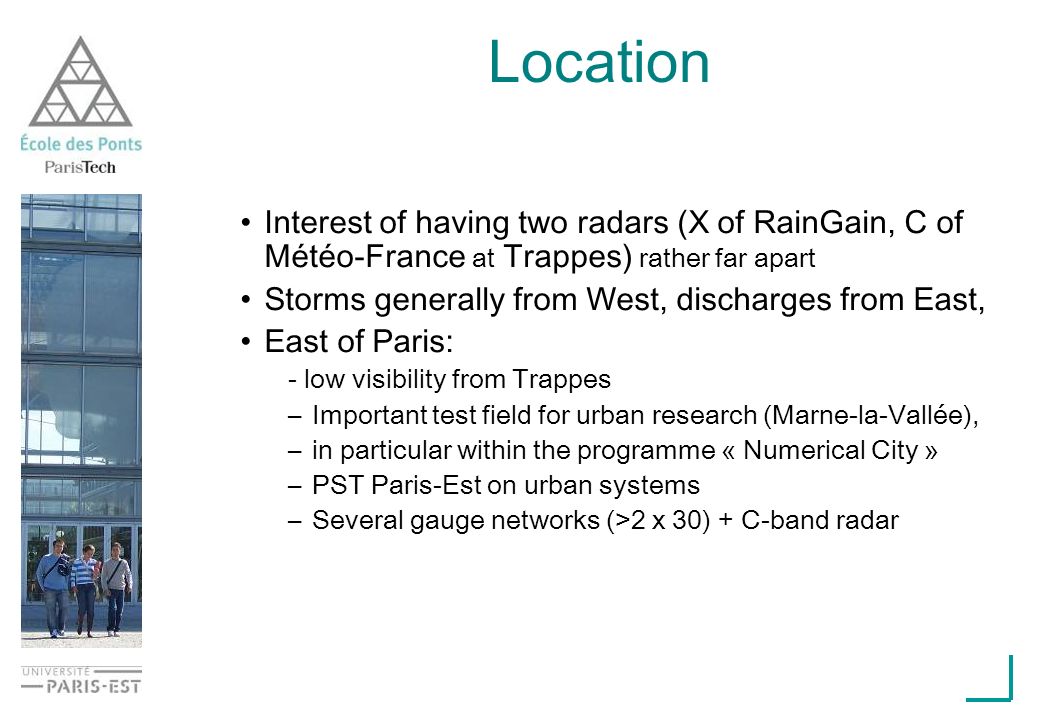 Interest of having two radars (X of RainGain, C of Météo-France at Trappes) rather far apart Storms generally from West, discharges from East, East of Paris: - low visibility from Trappes –Important test field for urban research (Marne-la-Vallée), –in particular within the programme « Numerical City » –PST Paris-Est on urban systems –Several gauge networks (>2 x 30) + C-band radar Location
