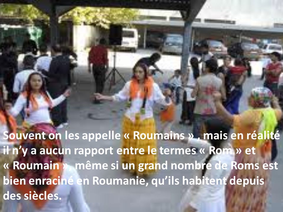 Souvent on les appelle « Roumains », mais en réalité il ny a aucun rapport entre le termes « Rom » et « Roumain », même si un grand nombre de Roms est bien enraciné en Roumanie, quils habitent depuis des siècles.