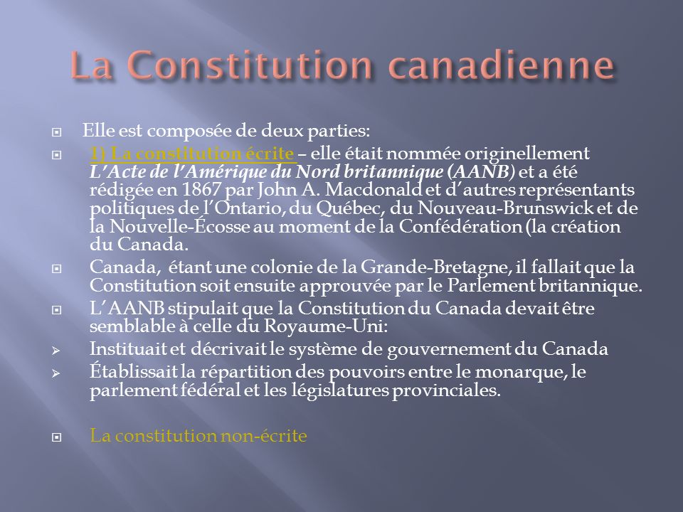 Elle est composée de deux parties: 1) La constitution écrite – elle était nommée originellement LActe de lAmérique du Nord britannique (AANB ) et a été rédigée en 1867 par John A.
