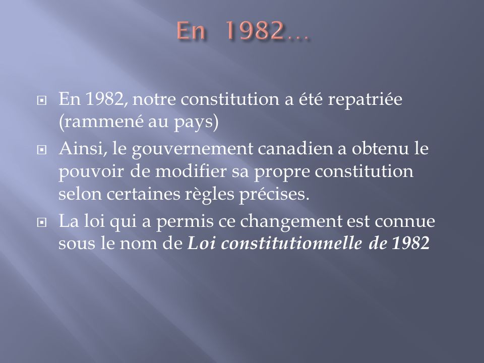 En 1982, notre constitution a été repatriée (rammené au pays) Ainsi, le gouvernement canadien a obtenu le pouvoir de modifier sa propre constitution selon certaines règles précises.