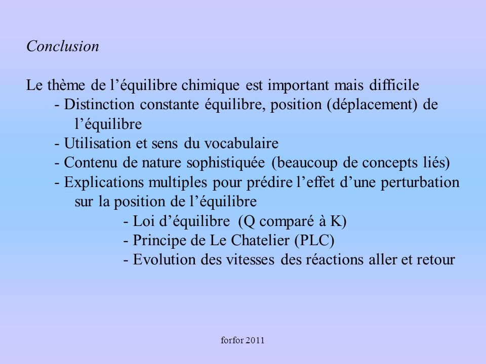 forfor 2011 Conclusion Le thème de léquilibre chimique est important mais difficile - Distinction constante équilibre, position (déplacement) de léquilibre - Utilisation et sens du vocabulaire - Contenu de nature sophistiquée (beaucoup de concepts liés) - Explications multiples pour prédire leffet dune perturbation sur la position de léquilibre - Loi déquilibre (Q comparé à K) - Principe de Le Chatelier (PLC) - Evolution des vitesses des réactions aller et retour