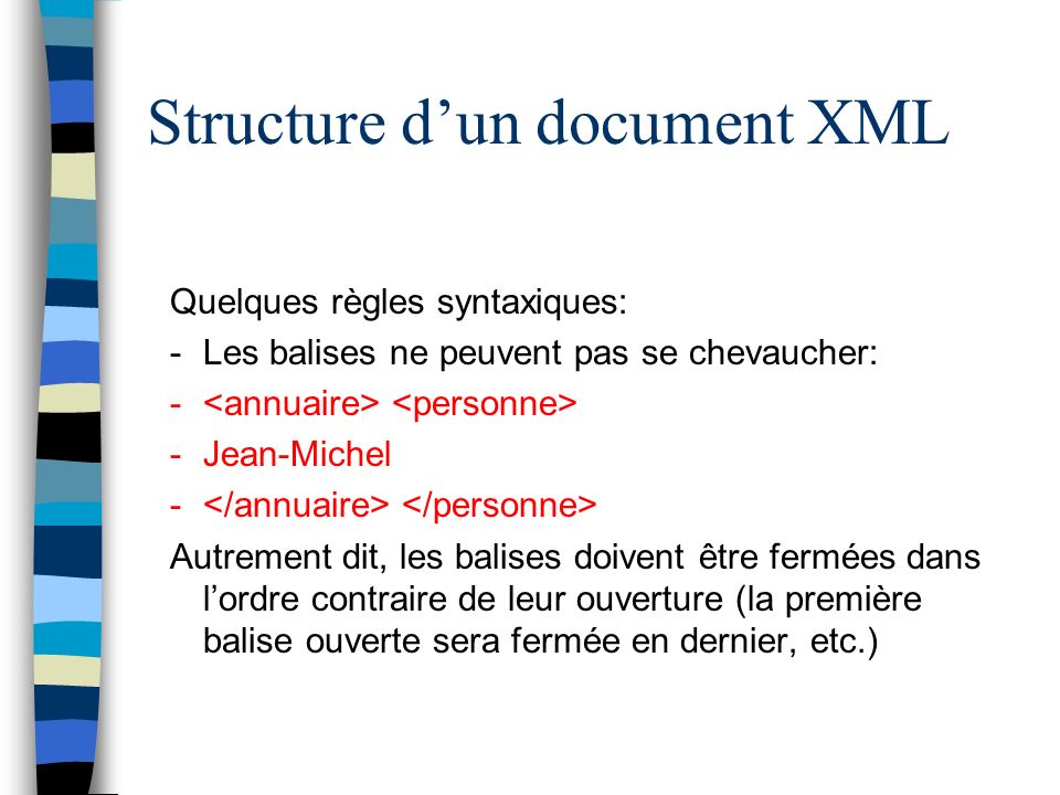 Structure dun document XML Quelques règles syntaxiques: -Les balises ne peuvent pas se chevaucher: - -Jean-Michel - Autrement dit, les balises doivent être fermées dans lordre contraire de leur ouverture (la première balise ouverte sera fermée en dernier, etc.)