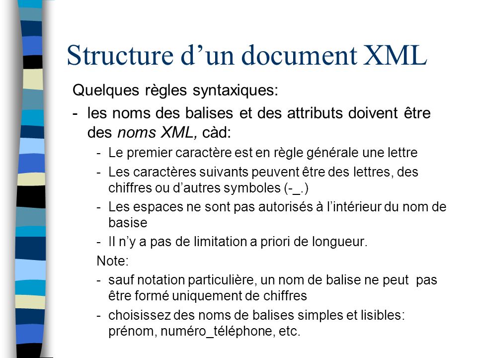 Structure dun document XML Quelques règles syntaxiques: -les noms des balises et des attributs doivent être des noms XML, càd: -Le premier caractère est en règle générale une lettre -Les caractères suivants peuvent être des lettres, des chiffres ou dautres symboles (-_.) -Les espaces ne sont pas autorisés à lintérieur du nom de basise -Il ny a pas de limitation a priori de longueur.