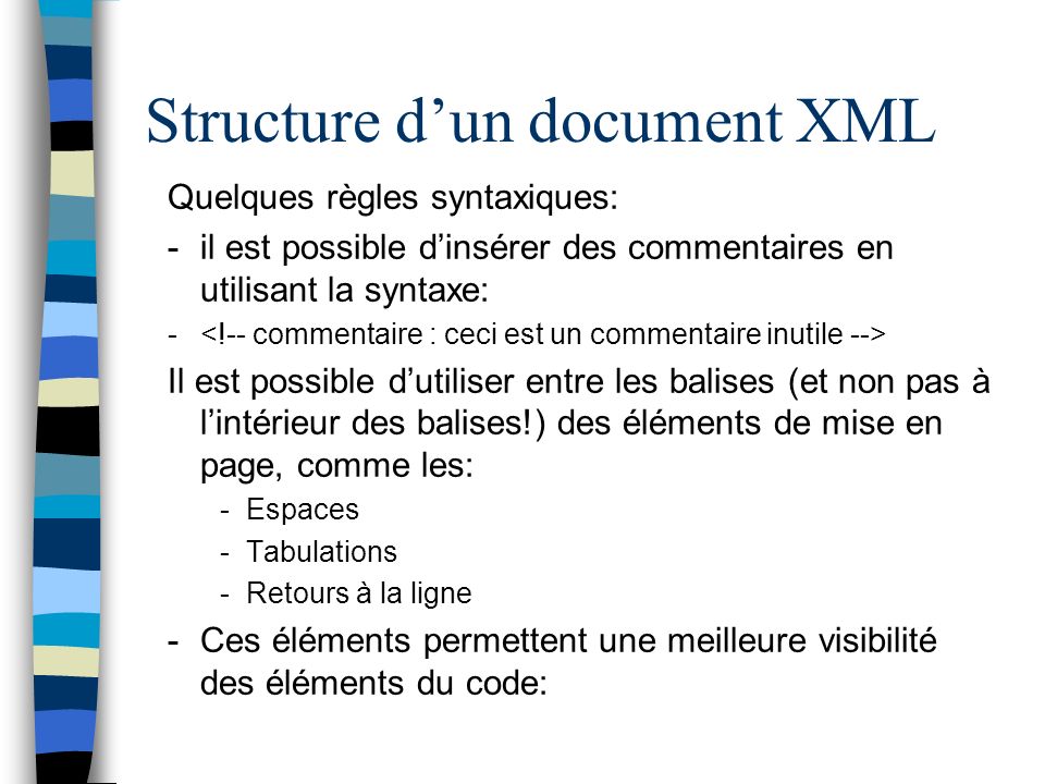 Structure dun document XML Quelques règles syntaxiques: -il est possible dinsérer des commentaires en utilisant la syntaxe: - Il est possible dutiliser entre les balises (et non pas à lintérieur des balises!) des éléments de mise en page, comme les: -Espaces -Tabulations -Retours à la ligne -Ces éléments permettent une meilleure visibilité des éléments du code: