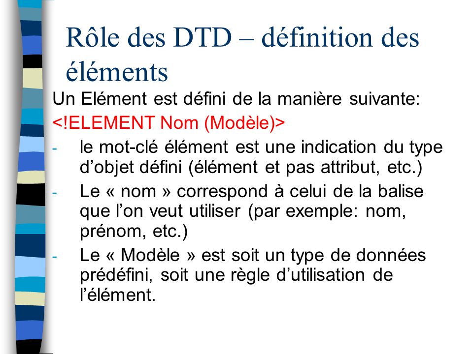 Rôle des DTD – définition des éléments Un Elément est défini de la manière suivante: - le mot-clé élément est une indication du type dobjet défini (élément et pas attribut, etc.) - Le « nom » correspond à celui de la balise que lon veut utiliser (par exemple: nom, prénom, etc.) - Le « Modèle » est soit un type de données prédéfini, soit une règle dutilisation de lélément.