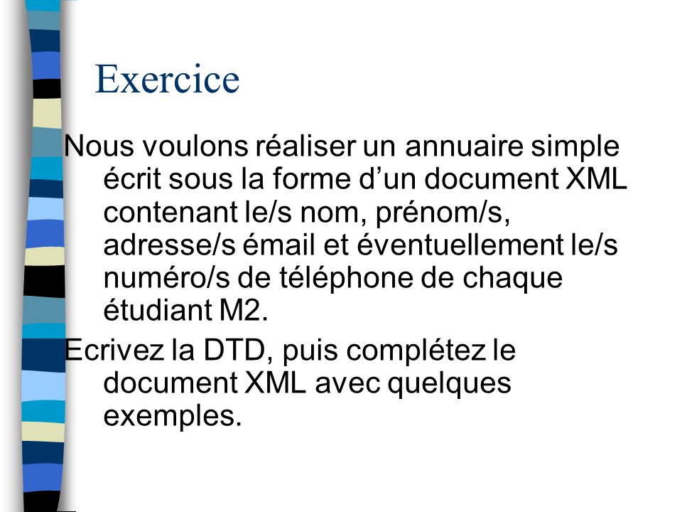 Exercice Nous voulons réaliser un annuaire simple écrit sous la forme dun document XML contenant le/s nom, prénom/s, adresse/s émail et éventuellement le/s numéro/s de téléphone de chaque étudiant M2.