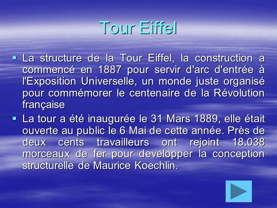 Tour Eiffel La structure de la Tour Eiffel, la construction a commencé en 1887 pour servir d arc d entrée à l Exposition Universelle, un monde juste organisé pour commémorer le centenaire de la Révolution française La tour a été inaugurée le 31 Mars 1889, elle était ouverte au public le 6 Mai de cette année.