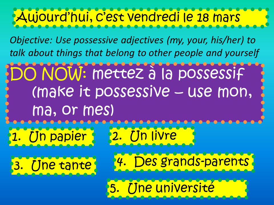DO NOW: mettez à la possessif (make it possessive – use mon, ma, or mes) Aujourdhui, cest vendredi le 18 mars Objective: Use possessive adjectives (my, your, his/her) to talk about things that belong to other people and yourself 1.