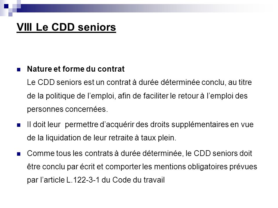 VIII Le CDD seniors Nature et forme du contrat Le CDD seniors est un contrat à durée déterminée conclu, au titre de la politique de lemploi, afin de faciliter le retour à lemploi des personnes concernées.