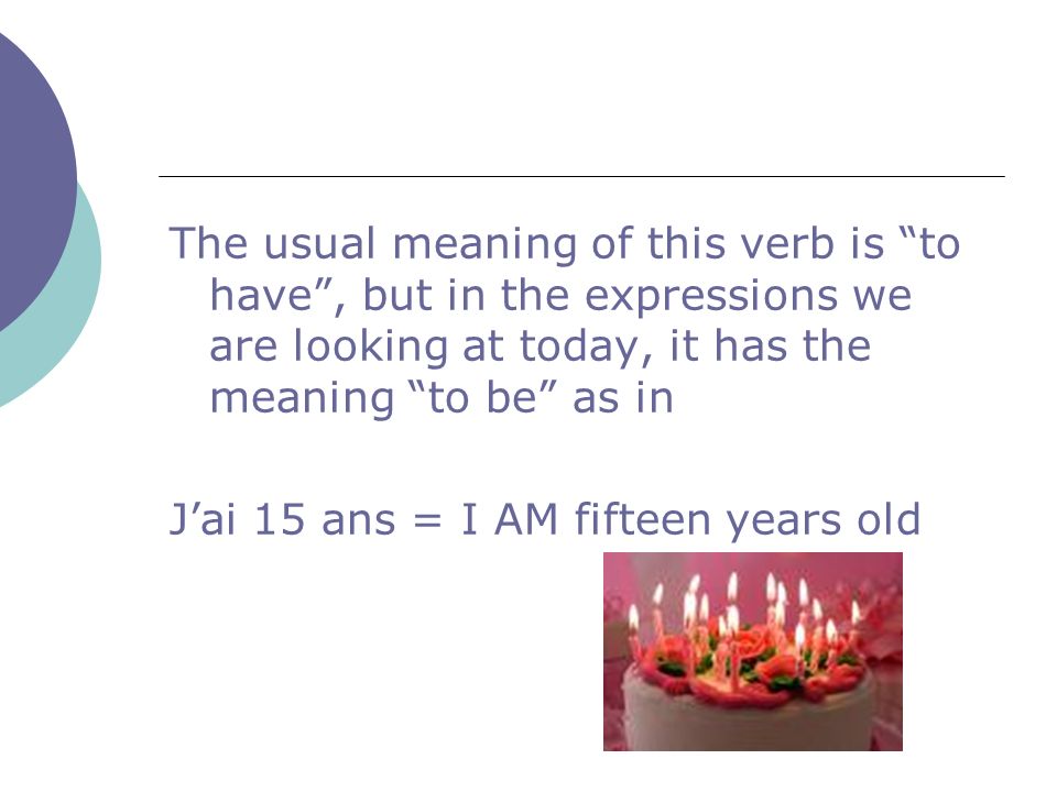 The usual meaning of this verb is to have, but in the expressions we are looking at today, it has the meaning to be as in Jai 15 ans = I AM fifteen years old
