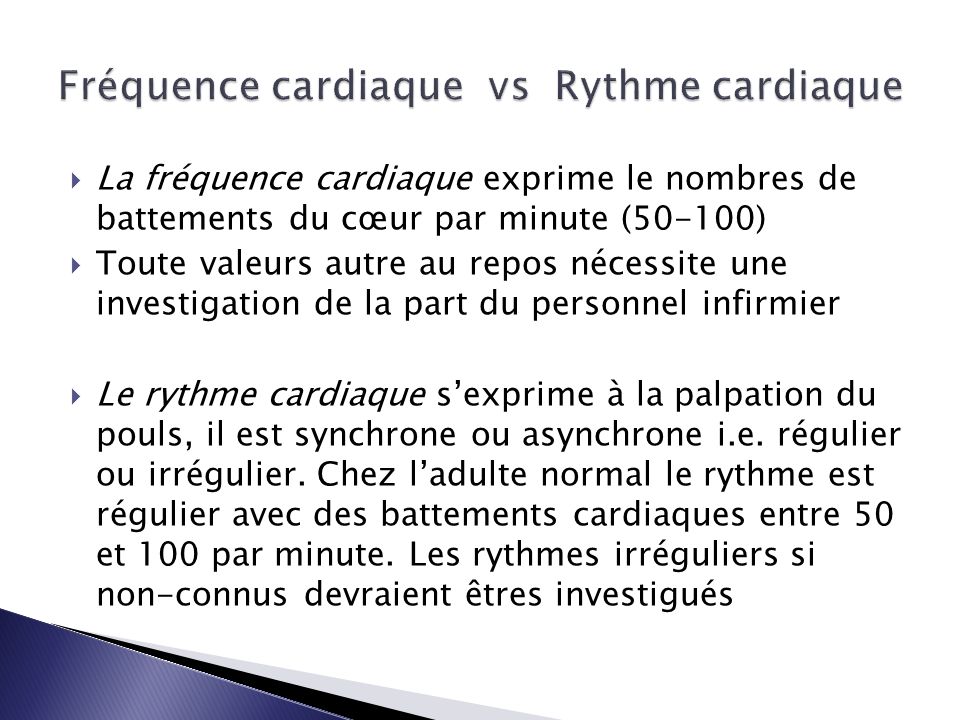  La fréquence cardiaque exprime le nombres de battements du cœur par minute (50-100)  Toute valeurs autre au repos nécessite une investigation de la part du personnel infirmier  Le rythme cardiaque s’exprime à la palpation du pouls, il est synchrone ou asynchrone i.e.